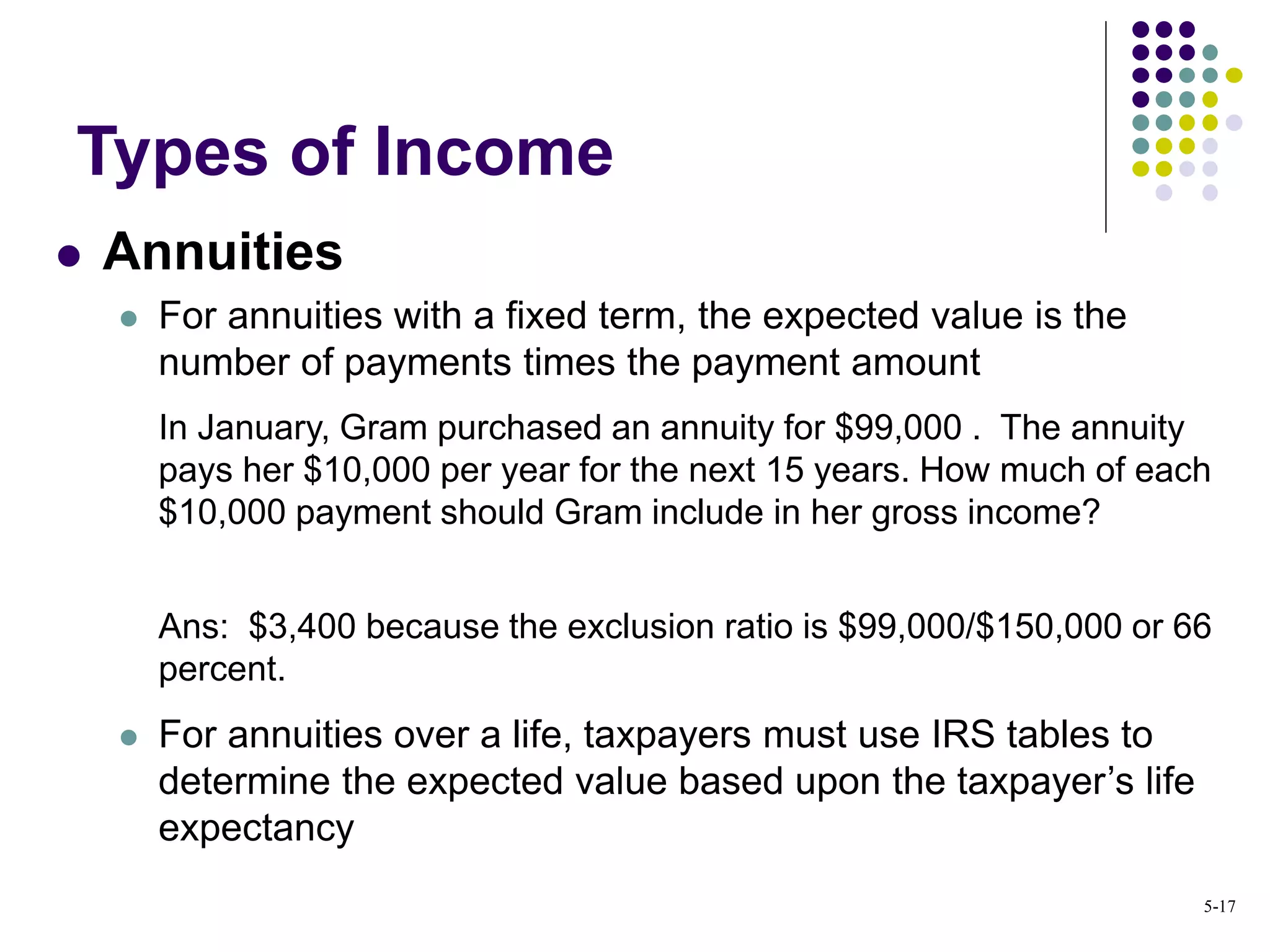  Annuities
 For annuities with a fixed term, the expected value is the
number of payments times the payment amount
In January, Gram purchased an annuity for $99,000 . The annuity
pays her $10,000 per year for the next 15 years. How much of each
$10,000 payment should Gram include in her gross income?
Ans: $3,400 because the exclusion ratio is $99,000/$150,000 or 66
percent.
 For annuities over a life, taxpayers must use IRS tables to
determine the expected value based upon the taxpayer’s life
expectancy
Types of Income
5-17
 