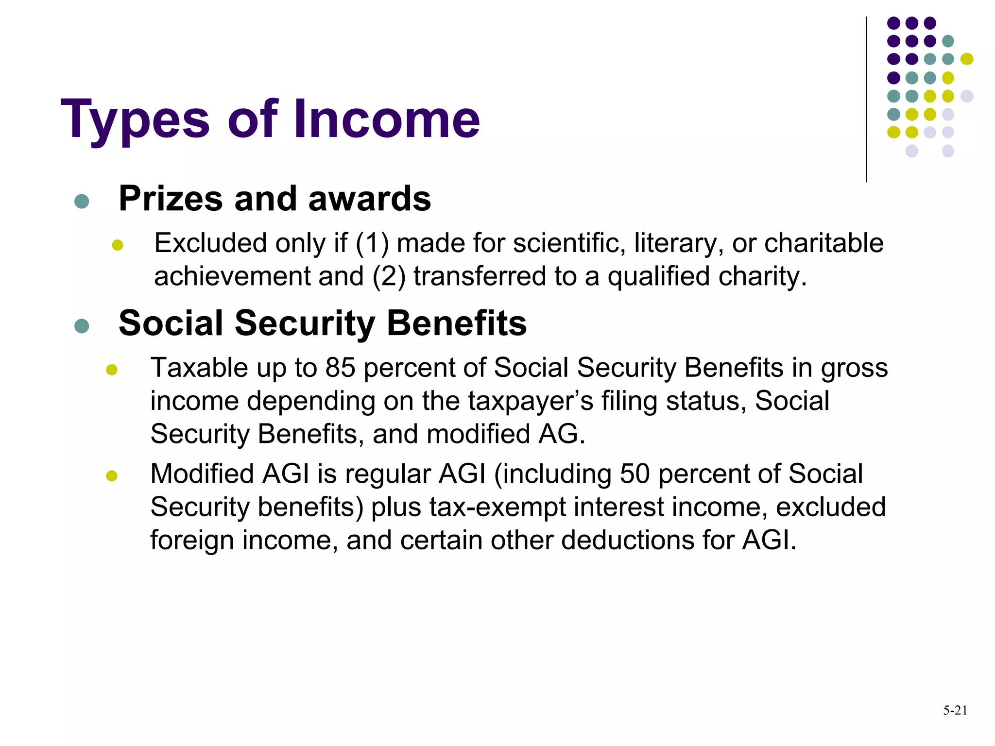  Prizes and awards
 Excluded only if (1) made for scientific, literary, or charitable
achievement and (2) transferred to a qualified charity.
 Social Security Benefits
 Taxable up to 85 percent of Social Security Benefits in gross
income depending on the taxpayer’s filing status, Social
Security Benefits, and modified AG.
 Modified AGI is regular AGI (including 50 percent of Social
Security benefits) plus tax-exempt interest income, excluded
foreign income, and certain other deductions for AGI.
Types of Income
5-21
 