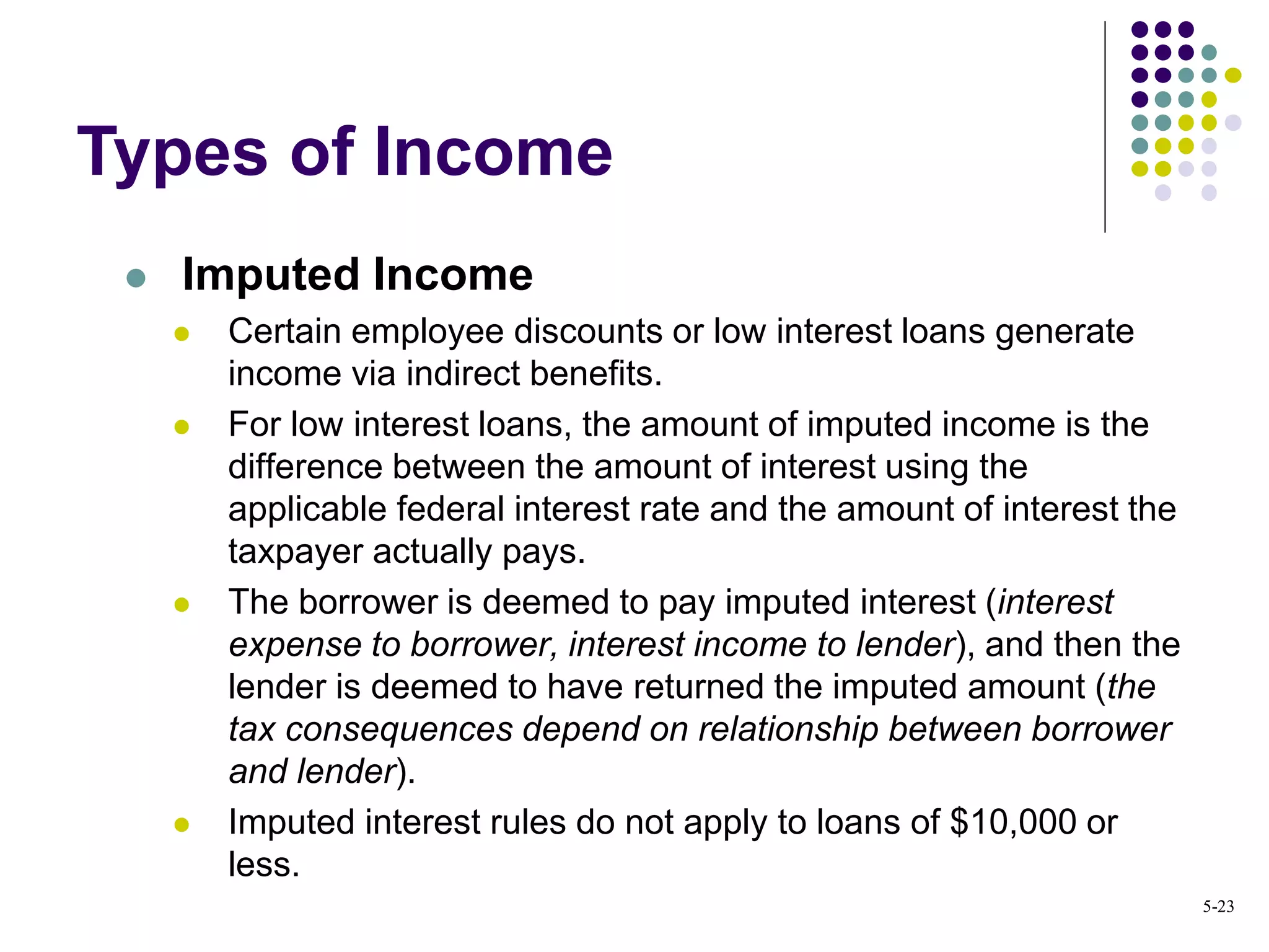  Imputed Income
 Certain employee discounts or low interest loans generate
income via indirect benefits.
 For low interest loans, the amount of imputed income is the
difference between the amount of interest using the
applicable federal interest rate and the amount of interest the
taxpayer actually pays.
 The borrower is deemed to pay imputed interest (interest
expense to borrower, interest income to lender), and then the
lender is deemed to have returned the imputed amount (the
tax consequences depend on relationship between borrower
and lender).
 Imputed interest rules do not apply to loans of $10,000 or
less.
Types of Income
5-23
 