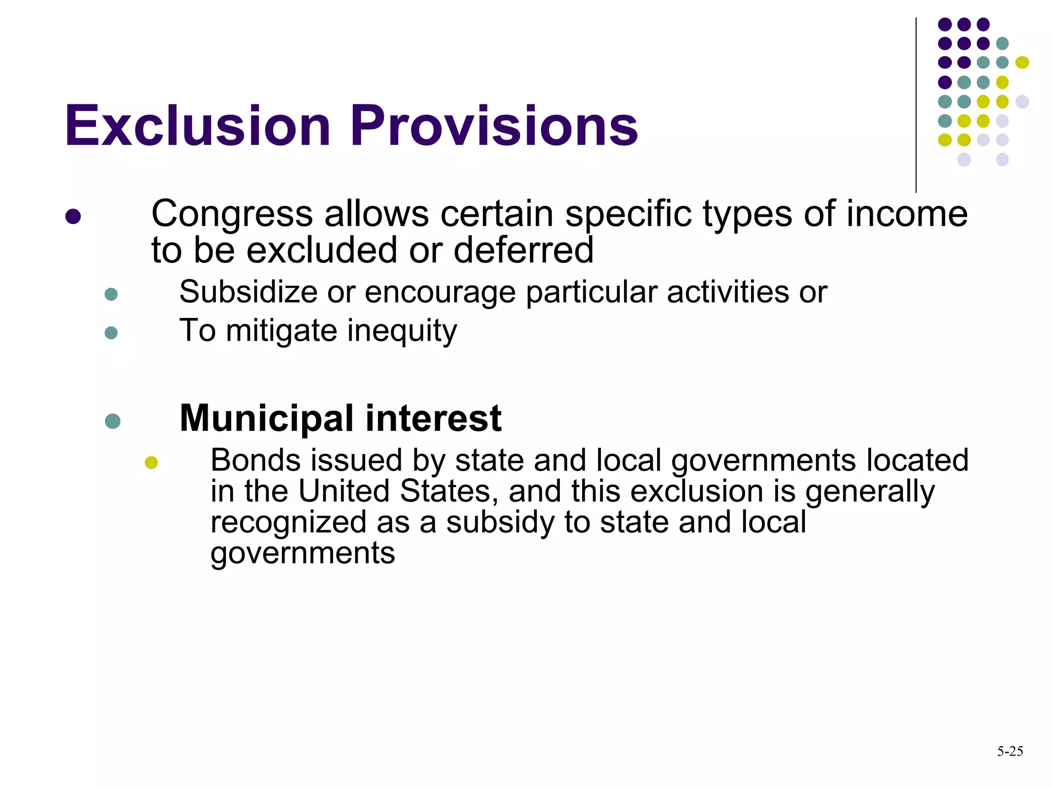 Exclusion Provisions
 Congress allows certain specific types of income
to be excluded or deferred
 Subsidize or encourage particular activities or
 To mitigate inequity
 Municipal interest
 Bonds issued by state and local governments located
in the United States, and this exclusion is generally
recognized as a subsidy to state and local
governments
5-25
 