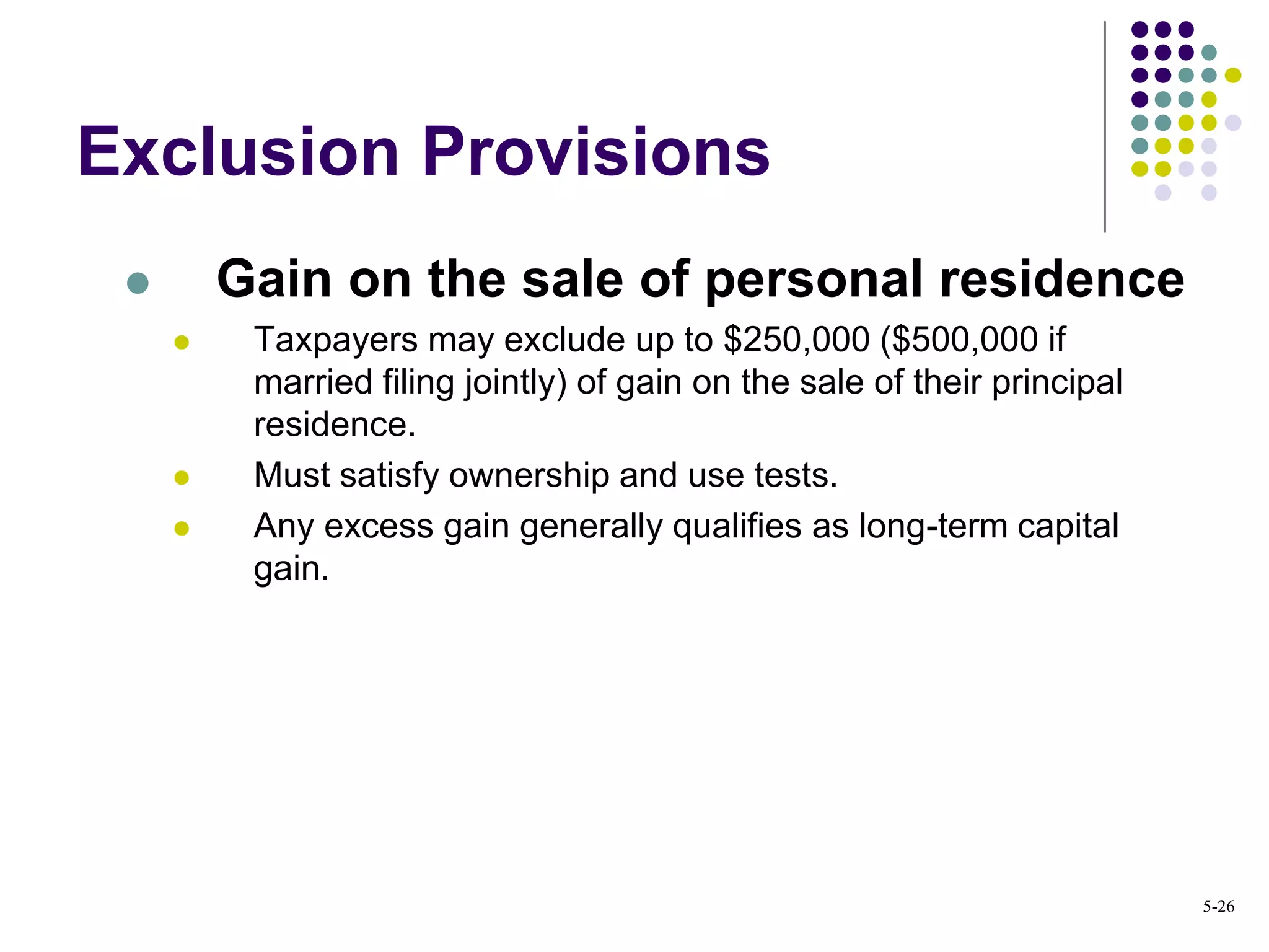 Exclusion Provisions
 Gain on the sale of personal residence
 Taxpayers may exclude up to $250,000 ($500,000 if
married filing jointly) of gain on the sale of their principal
residence.
 Must satisfy ownership and use tests.
 Any excess gain generally qualifies as long-term capital
gain.
5-26
 