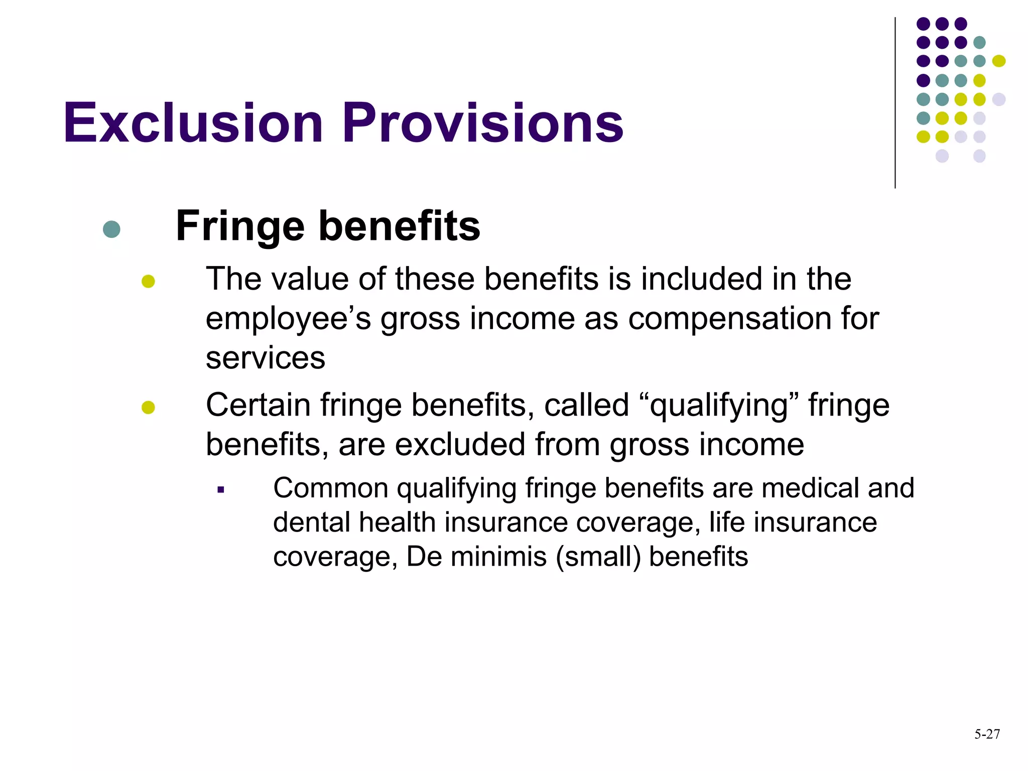 Exclusion Provisions
 Fringe benefits
 The value of these benefits is included in the
employee’s gross income as compensation for
services
 Certain fringe benefits, called “qualifying” fringe
benefits, are excluded from gross income
 Common qualifying fringe benefits are medical and
dental health insurance coverage, life insurance
coverage, De minimis (small) benefits
5-27
 