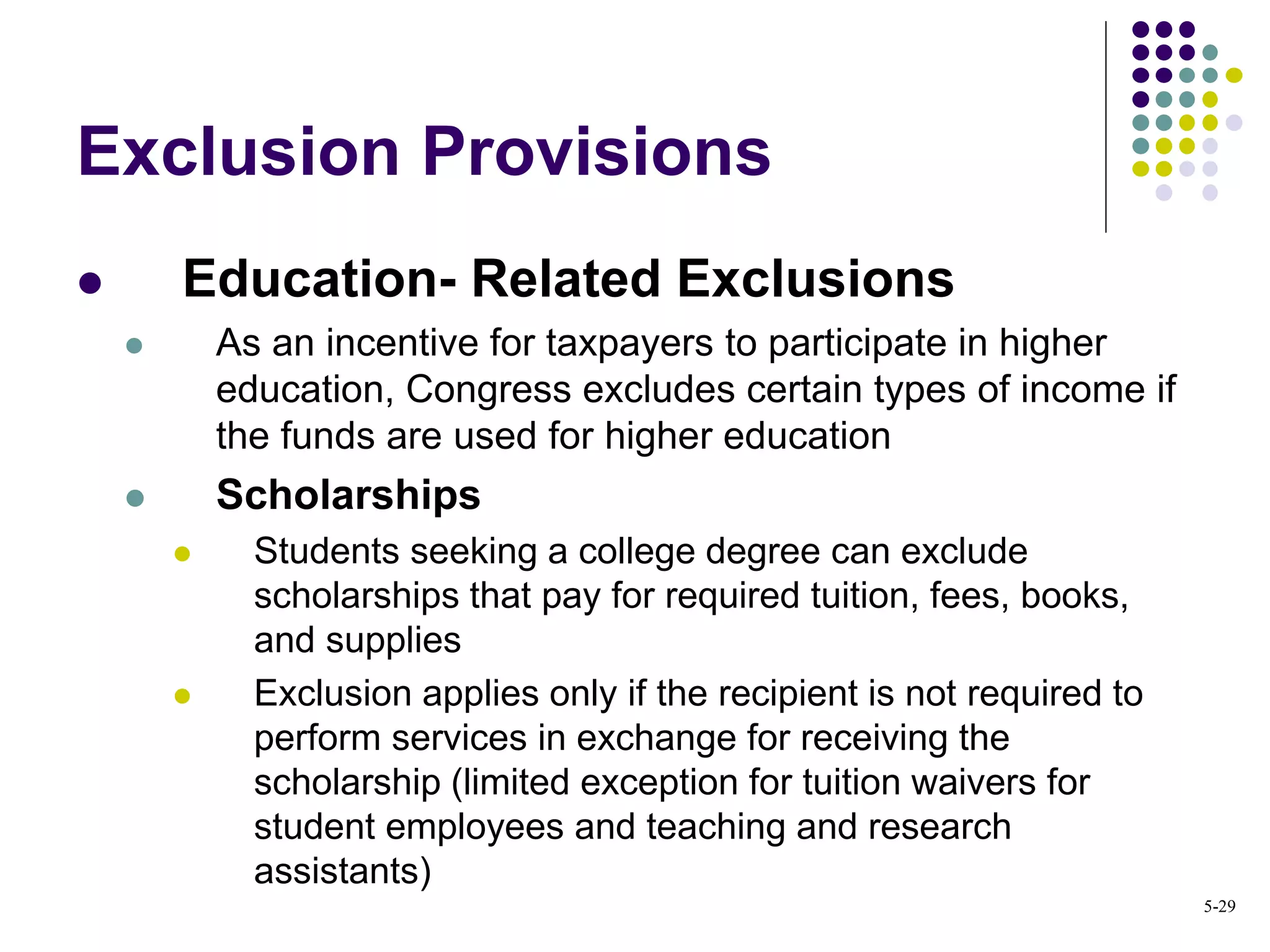 Exclusion Provisions
 Education- Related Exclusions
 As an incentive for taxpayers to participate in higher
education, Congress excludes certain types of income if
the funds are used for higher education
 Scholarships
 Students seeking a college degree can exclude
scholarships that pay for required tuition, fees, books,
and supplies
 Exclusion applies only if the recipient is not required to
perform services in exchange for receiving the
scholarship (limited exception for tuition waivers for
student employees and teaching and research
assistants)
5-29
 