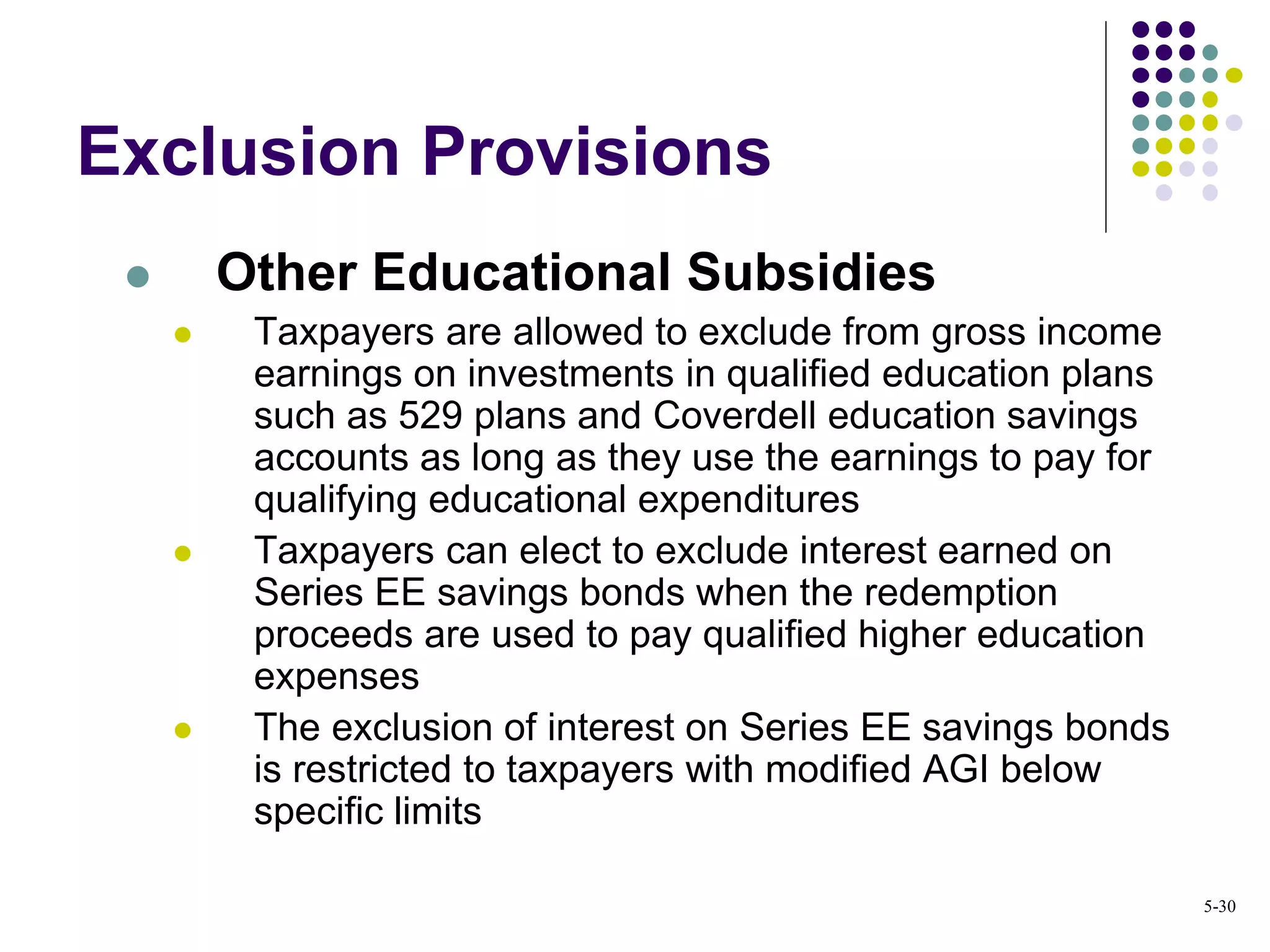 Exclusion Provisions
 Other Educational Subsidies
 Taxpayers are allowed to exclude from gross income
earnings on investments in qualified education plans
such as 529 plans and Coverdell education savings
accounts as long as they use the earnings to pay for
qualifying educational expenditures
 Taxpayers can elect to exclude interest earned on
Series EE savings bonds when the redemption
proceeds are used to pay qualified higher education
expenses
 The exclusion of interest on Series EE savings bonds
is restricted to taxpayers with modified AGI below
specific limits
5-30
 