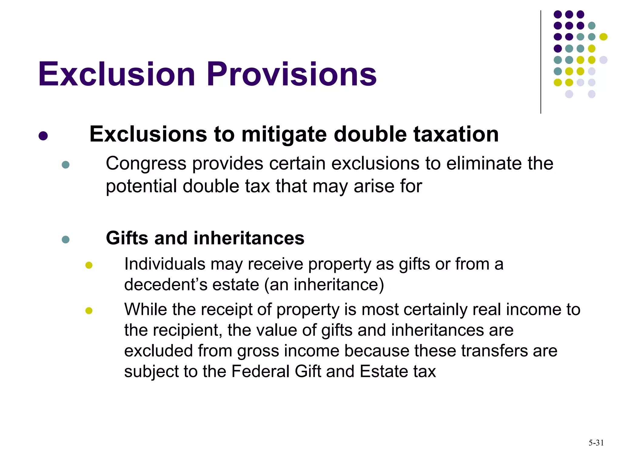 Exclusion Provisions
 Exclusions to mitigate double taxation
 Congress provides certain exclusions to eliminate the
potential double tax that may arise for
 Gifts and inheritances
 Individuals may receive property as gifts or from a
decedent’s estate (an inheritance)
 While the receipt of property is most certainly real income to
the recipient, the value of gifts and inheritances are
excluded from gross income because these transfers are
subject to the Federal Gift and Estate tax
5-31
 