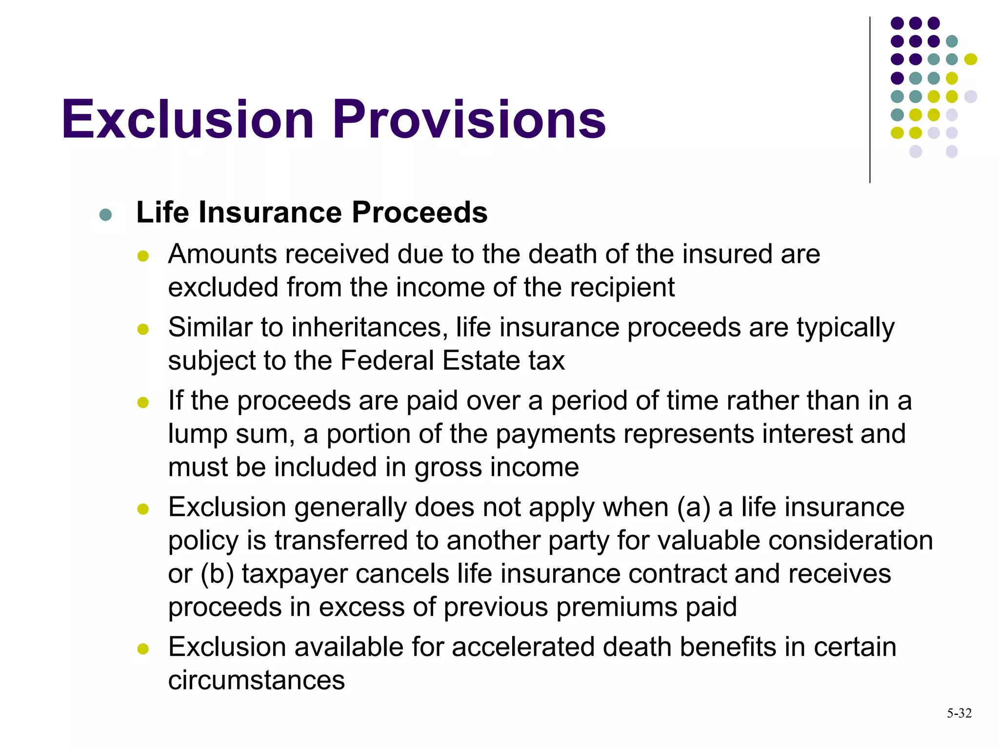  Life Insurance Proceeds
 Amounts received due to the death of the insured are
excluded from the income of the recipient
 Similar to inheritances, life insurance proceeds are typically
subject to the Federal Estate tax
 If the proceeds are paid over a period of time rather than in a
lump sum, a portion of the payments represents interest and
must be included in gross income
 Exclusion generally does not apply when (a) a life insurance
policy is transferred to another party for valuable consideration
or (b) taxpayer cancels life insurance contract and receives
proceeds in excess of previous premiums paid
 Exclusion available for accelerated death benefits in certain
circumstances
Exclusion Provisions
5-32
 