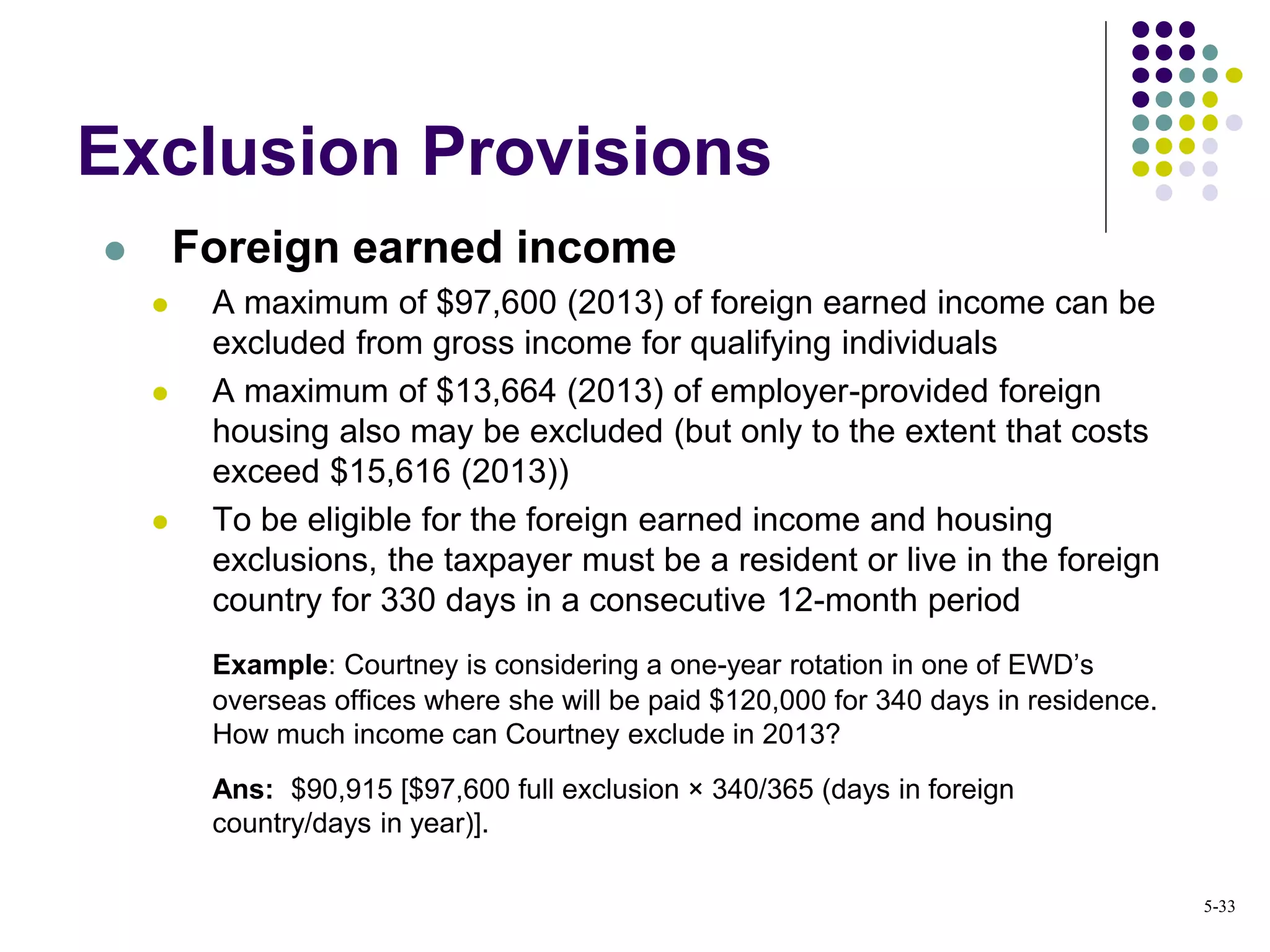  Foreign earned income
 A maximum of $97,600 (2013) of foreign earned income can be
excluded from gross income for qualifying individuals
 A maximum of $13,664 (2013) of employer-provided foreign
housing also may be excluded (but only to the extent that costs
exceed $15,616 (2013))
 To be eligible for the foreign earned income and housing
exclusions, the taxpayer must be a resident or live in the foreign
country for 330 days in a consecutive 12-month period
Example: Courtney is considering a one-year rotation in one of EWD’s
overseas offices where she will be paid $120,000 for 340 days in residence.
How much income can Courtney exclude in 2013?
Ans: $90,915 [$97,600 full exclusion × 340/365 (days in foreign
country/days in year)].
Exclusion Provisions
5-33
 