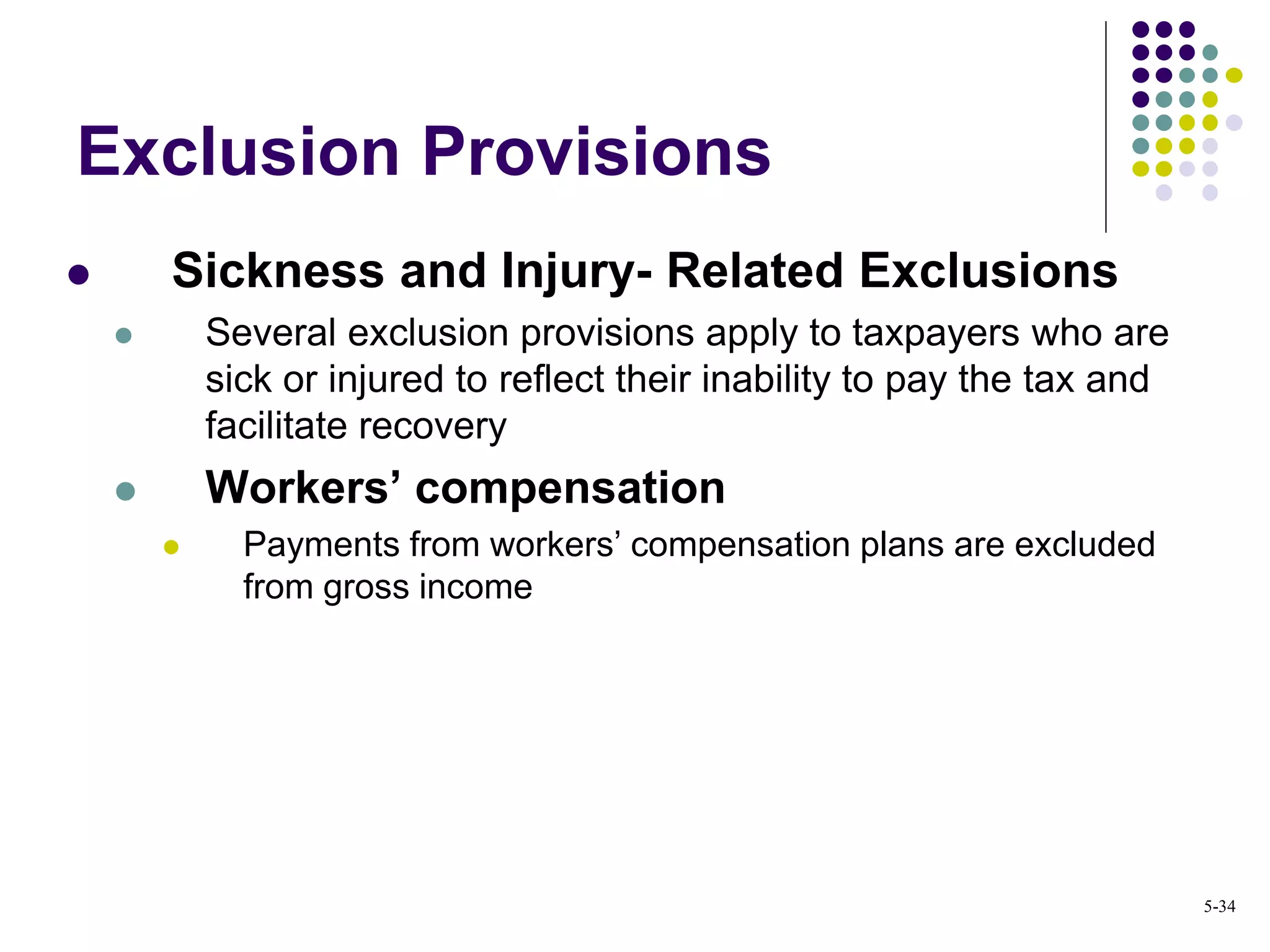 Exclusion Provisions
 Sickness and Injury- Related Exclusions
 Several exclusion provisions apply to taxpayers who are
sick or injured to reflect their inability to pay the tax and
facilitate recovery
 Workers’ compensation
 Payments from workers’ compensation plans are excluded
from gross income
5-34
 