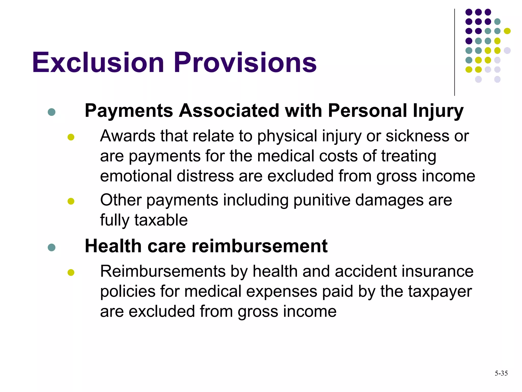 Exclusion Provisions
 Payments Associated with Personal Injury
 Awards that relate to physical injury or sickness or
are payments for the medical costs of treating
emotional distress are excluded from gross income
 Other payments including punitive damages are
fully taxable
 Health care reimbursement
 Reimbursements by health and accident insurance
policies for medical expenses paid by the taxpayer
are excluded from gross income
5-35
 
