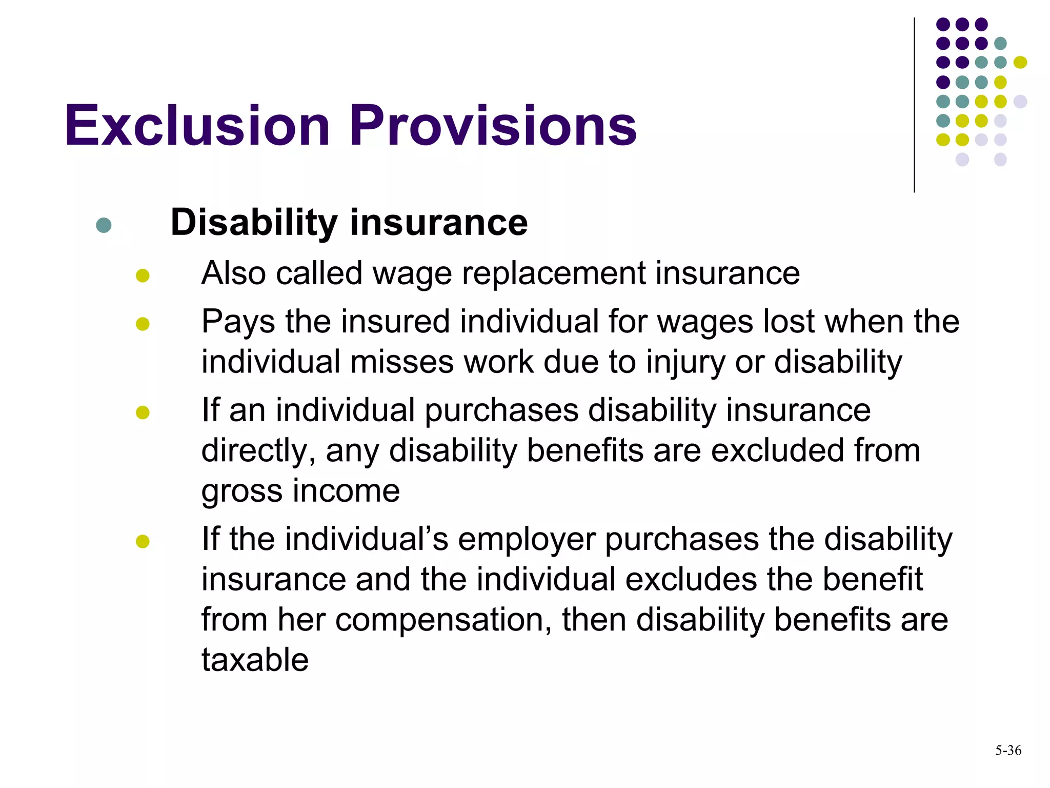 Exclusion Provisions
 Disability insurance
 Also called wage replacement insurance
 Pays the insured individual for wages lost when the
individual misses work due to injury or disability
 If an individual purchases disability insurance
directly, any disability benefits are excluded from
gross income
 If the individual’s employer purchases the disability
insurance and the individual excludes the benefit
from her compensation, then disability benefits are
taxable
5-36
 