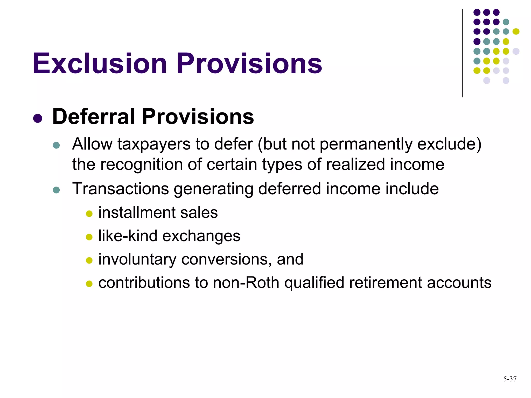  Deferral Provisions
 Allow taxpayers to defer (but not permanently exclude)
the recognition of certain types of realized income
 Transactions generating deferred income include
 installment sales
 like-kind exchanges
 involuntary conversions, and
 contributions to non-Roth qualified retirement accounts
Exclusion Provisions
5-37
 
