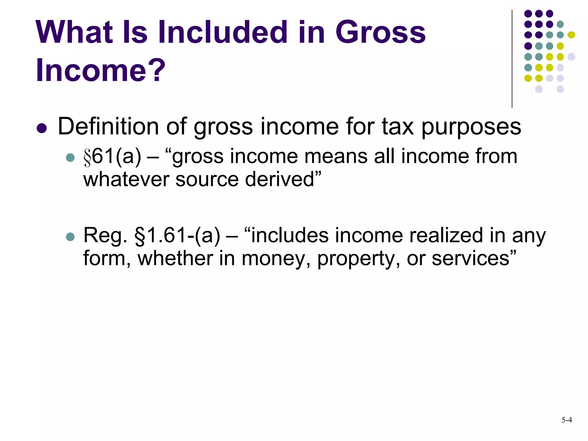 What Is Included in Gross
Income?
 Definition of gross income for tax purposes
 §61(a) – “gross income means all income from
whatever source derived”
 Reg. §1.61-(a) – “includes income realized in any
form, whether in money, property, or services”
5-4
 