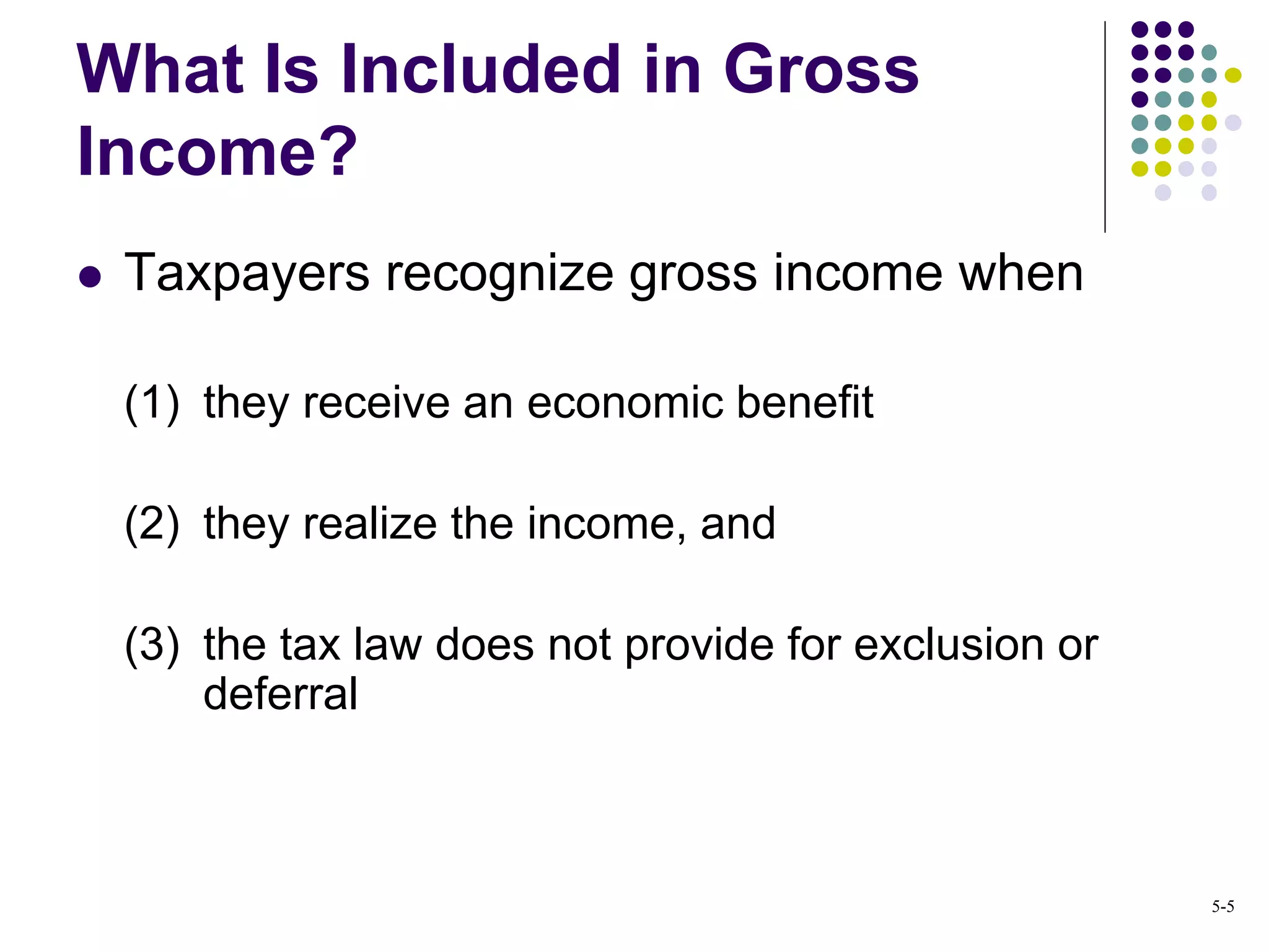  Taxpayers recognize gross income when
(1) they receive an economic benefit
(2) they realize the income, and
(3) the tax law does not provide for exclusion or
deferral
What Is Included in Gross
Income?
5-5
 