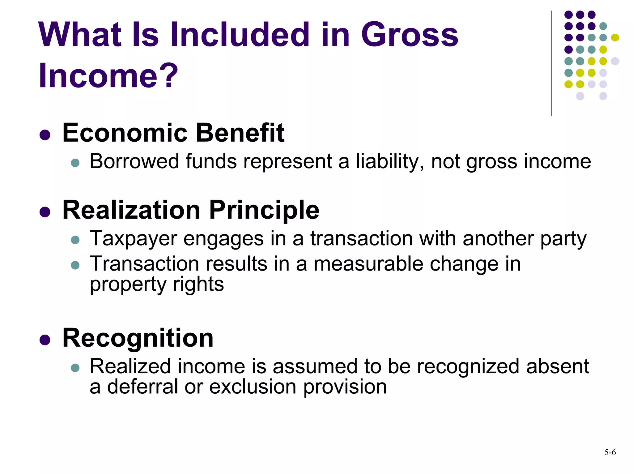  Economic Benefit
 Borrowed funds represent a liability, not gross income
 Realization Principle
 Taxpayer engages in a transaction with another party
 Transaction results in a measurable change in
property rights
 Recognition
 Realized income is assumed to be recognized absent
a deferral or exclusion provision
What Is Included in Gross
Income?
5-6
 