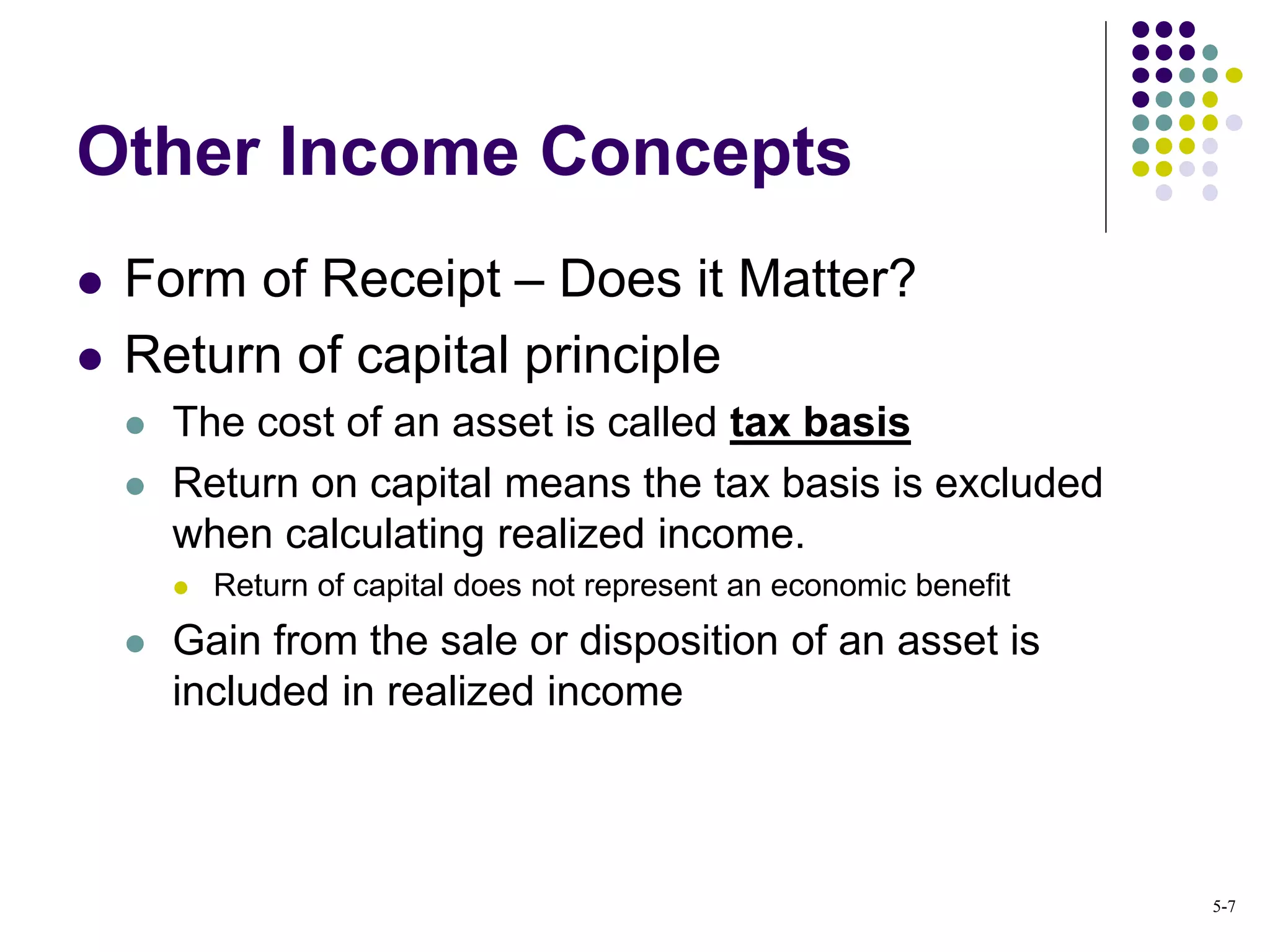 Other Income Concepts
 Form of Receipt – Does it Matter?
 Return of capital principle
 The cost of an asset is called tax basis
 Return on capital means the tax basis is excluded
when calculating realized income.
 Return of capital does not represent an economic benefit
 Gain from the sale or disposition of an asset is
included in realized income
5-7
 