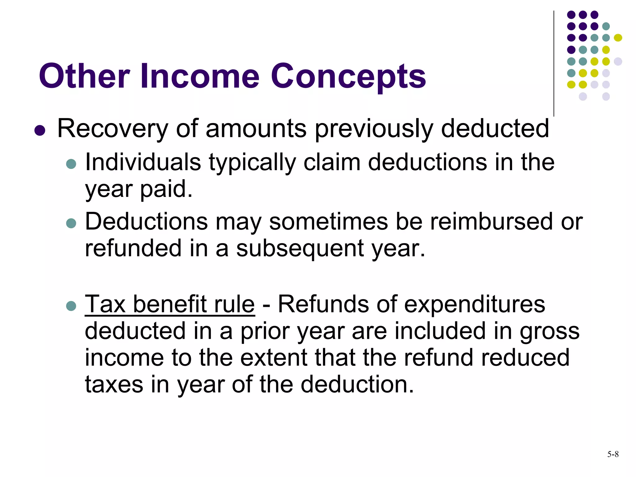 Other Income Concepts
 Recovery of amounts previously deducted
 Individuals typically claim deductions in the
year paid.
 Deductions may sometimes be reimbursed or
refunded in a subsequent year.
 Tax benefit rule - Refunds of expenditures
deducted in a prior year are included in gross
income to the extent that the refund reduced
taxes in year of the deduction.
5-8
 