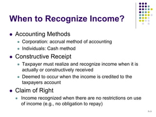  Accounting Methods
 Corporation: accrual method of accounting
 Individuals: Cash method
 Constructive Receipt
 Taxpayer must realize and recognize income when it is
actually or constructively received
 Deemed to occur when the income is credited to the
taxpayers account
 Claim of Right
 Income recognized when there are no restrictions on use
of income (e.g., no obligation to repay)
When to Recognize Income?
5-11
 