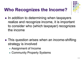 In addition to determining when taxpayers
realize and recognize income, it is important
to consider who (which taxpayer) recognizes
the income
 This question arises when an income-shifting
strategy is involved
 Assignment of Income
 Community Property Systems
Who Recognizes the Income?
5-12
 
