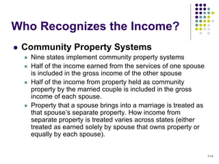  Community Property Systems
 Nine states implement community property systems
 Half of the income earned from the services of one spouse
is included in the gross income of the other spouse
 Half of the income from property held as community
property by the married couple is included in the gross
income of each spouse.
 Property that a spouse brings into a marriage is treated as
that spouse’s separate property. How income from
separate property is treated varies across states (either
treated as earned solely by spouse that owns property or
equally by each spouse).
Who Recognizes the Income?
5-14
 
