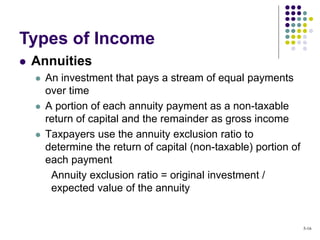  Annuities
 An investment that pays a stream of equal payments
over time
 A portion of each annuity payment as a non-taxable
return of capital and the remainder as gross income
 Taxpayers use the annuity exclusion ratio to
determine the return of capital (non-taxable) portion of
each payment
Annuity exclusion ratio = original investment /
expected value of the annuity
Types of Income
5-16
 