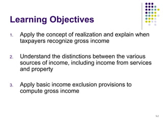 Learning Objectives
1. Apply the concept of realization and explain when
taxpayers recognize gross income
2. Understand the distinctions between the various
sources of income, including income from services
and property
3. Apply basic income exclusion provisions to
compute gross income
5-2
 