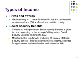  Prizes and awards
 Excluded only if (1) made for scientific, literary, or charitable
achievement and (2) transferred to a qualified charity.
 Social Security Benefits
 Taxable up to 85 percent of Social Security Benefits in gross
income depending on the taxpayer’s filing status, Social
Security Benefits, and modified AG.
 Modified AGI is regular AGI (including 50 percent of Social
Security benefits) plus tax-exempt interest income, excluded
foreign income, and certain other deductions for AGI.
Types of Income
5-21
 