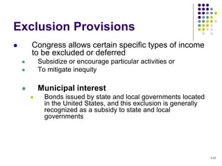 Exclusion Provisions
 Congress allows certain specific types of income
to be excluded or deferred
 Subsidize or encourage particular activities or
 To mitigate inequity
 Municipal interest
 Bonds issued by state and local governments located
in the United States, and this exclusion is generally
recognized as a subsidy to state and local
governments
5-25
 