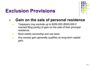 Exclusion Provisions
 Gain on the sale of personal residence
 Taxpayers may exclude up to $250,000 ($500,000 if
married filing jointly) of gain on the sale of their principal
residence.
 Must satisfy ownership and use tests.
 Any excess gain generally qualifies as long-term capital
gain.
5-26
 