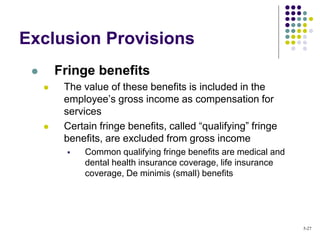 Exclusion Provisions
 Fringe benefits
 The value of these benefits is included in the
employee’s gross income as compensation for
services
 Certain fringe benefits, called “qualifying” fringe
benefits, are excluded from gross income
 Common qualifying fringe benefits are medical and
dental health insurance coverage, life insurance
coverage, De minimis (small) benefits
5-27
 