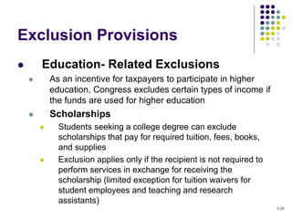 Exclusion Provisions
 Education- Related Exclusions
 As an incentive for taxpayers to participate in higher
education, Congress excludes certain types of income if
the funds are used for higher education
 Scholarships
 Students seeking a college degree can exclude
scholarships that pay for required tuition, fees, books,
and supplies
 Exclusion applies only if the recipient is not required to
perform services in exchange for receiving the
scholarship (limited exception for tuition waivers for
student employees and teaching and research
assistants)
5-29
 