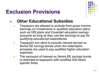 Exclusion Provisions
 Other Educational Subsidies
 Taxpayers are allowed to exclude from gross income
earnings on investments in qualified education plans
such as 529 plans and Coverdell education savings
accounts as long as they use the earnings to pay for
qualifying educational expenditures
 Taxpayers can elect to exclude interest earned on
Series EE savings bonds when the redemption
proceeds are used to pay qualified higher education
expenses
 The exclusion of interest on Series EE savings bonds
is restricted to taxpayers with modified AGI below
specific limits
5-30
 
