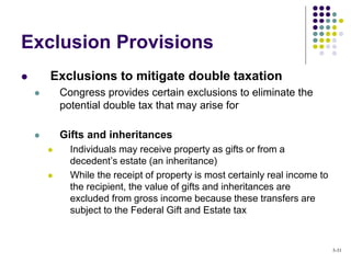 Exclusion Provisions
 Exclusions to mitigate double taxation
 Congress provides certain exclusions to eliminate the
potential double tax that may arise for
 Gifts and inheritances
 Individuals may receive property as gifts or from a
decedent’s estate (an inheritance)
 While the receipt of property is most certainly real income to
the recipient, the value of gifts and inheritances are
excluded from gross income because these transfers are
subject to the Federal Gift and Estate tax
5-31
 