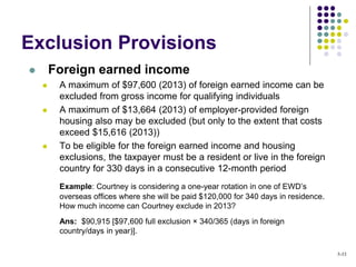  Foreign earned income
 A maximum of $97,600 (2013) of foreign earned income can be
excluded from gross income for qualifying individuals
 A maximum of $13,664 (2013) of employer-provided foreign
housing also may be excluded (but only to the extent that costs
exceed $15,616 (2013))
 To be eligible for the foreign earned income and housing
exclusions, the taxpayer must be a resident or live in the foreign
country for 330 days in a consecutive 12-month period
Example: Courtney is considering a one-year rotation in one of EWD’s
overseas offices where she will be paid $120,000 for 340 days in residence.
How much income can Courtney exclude in 2013?
Ans: $90,915 [$97,600 full exclusion × 340/365 (days in foreign
country/days in year)].
Exclusion Provisions
5-33
 