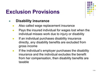 Exclusion Provisions
 Disability insurance
 Also called wage replacement insurance
 Pays the insured individual for wages lost when the
individual misses work due to injury or disability
 If an individual purchases disability insurance
directly, any disability benefits are excluded from
gross income
 If the individual’s employer purchases the disability
insurance and the individual excludes the benefit
from her compensation, then disability benefits are
taxable
5-36
 