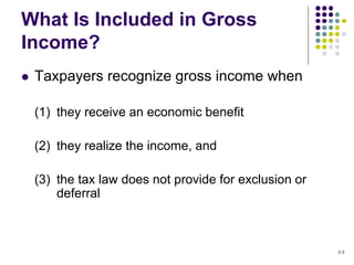  Taxpayers recognize gross income when
(1) they receive an economic benefit
(2) they realize the income, and
(3) the tax law does not provide for exclusion or
deferral
What Is Included in Gross
Income?
5-5
 