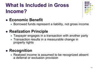  Economic Benefit
 Borrowed funds represent a liability, not gross income
 Realization Principle
 Taxpayer engages in a transaction with another party
 Transaction results in a measurable change in
property rights
 Recognition
 Realized income is assumed to be recognized absent
a deferral or exclusion provision
What Is Included in Gross
Income?
5-6
 