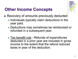 Other Income Concepts
 Recovery of amounts previously deducted
 Individuals typically claim deductions in the
year paid.
 Deductions may sometimes be reimbursed or
refunded in a subsequent year.
 Tax benefit rule - Refunds of expenditures
deducted in a prior year are included in gross
income to the extent that the refund reduced
taxes in year of the deduction.
5-8
 