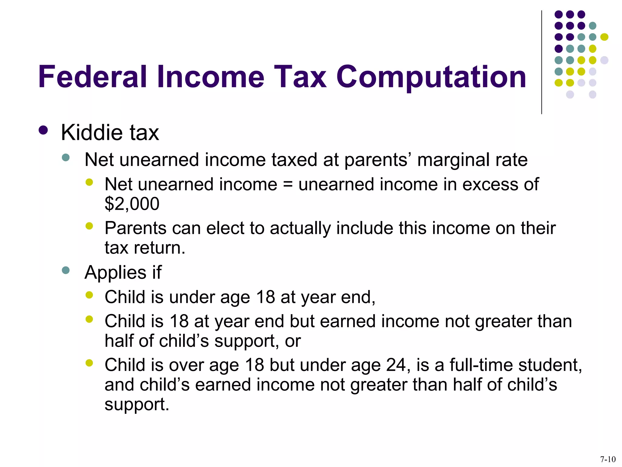 Federal Income Tax Computation
 Kiddie tax
 Net unearned income taxed at parents’ marginal rate
 Net unearned income = unearned income in excess of
$2,000
 Parents can elect to actually include this income on their
tax return.
 Applies if
 Child is under age 18 at year end,
 Child is 18 at year end but earned income not greater than
half of child’s support, or
 Child is over age 18 but under age 24, is a full-time student,
and child’s earned income not greater than half of child’s
support.
7-10
 