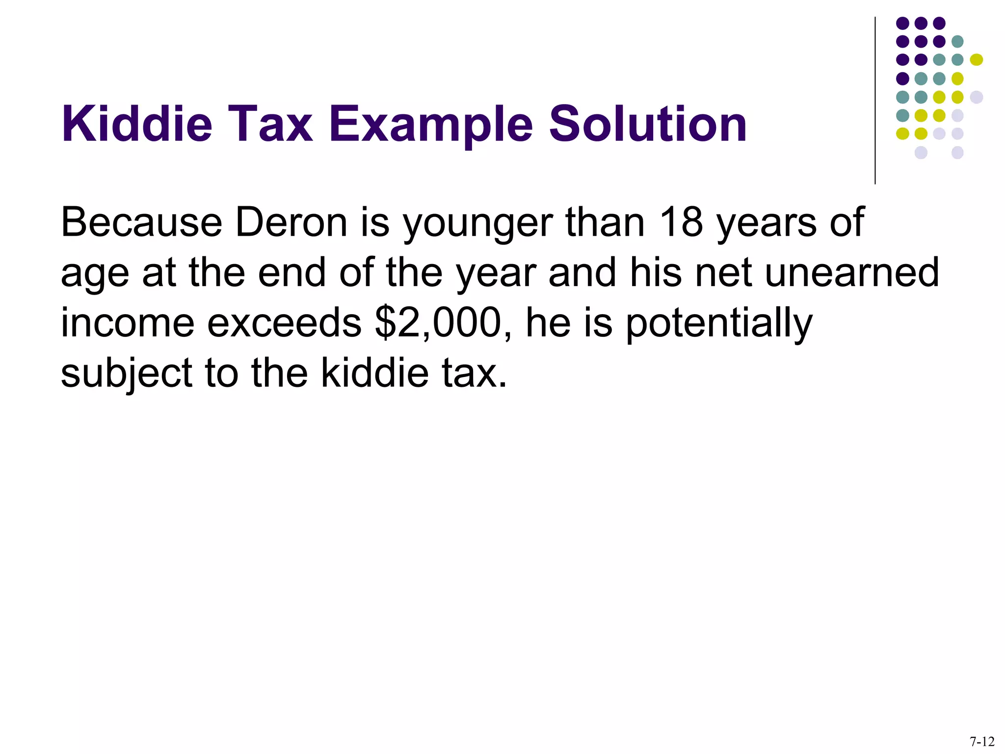 Kiddie Tax Example Solution
Because Deron is younger than 18 years of
age at the end of the year and his net unearned
income exceeds $2,000, he is potentially
subject to the kiddie tax.
7-12
 