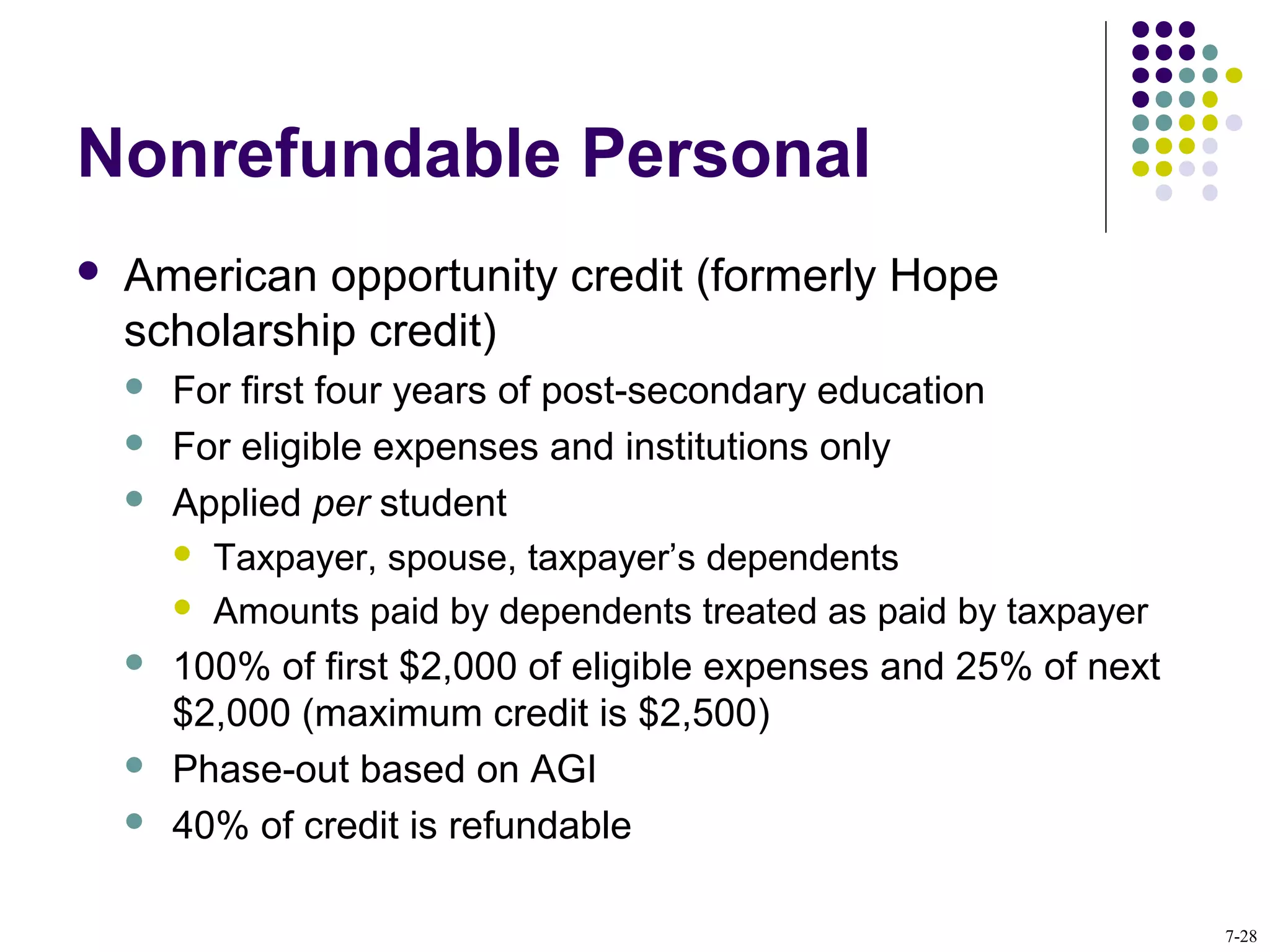 Nonrefundable Personal
 American opportunity credit (formerly Hope
scholarship credit)
 For first four years of post-secondary education
 For eligible expenses and institutions only
 Applied per student
 Taxpayer, spouse, taxpayer’s dependents
 Amounts paid by dependents treated as paid by taxpayer
 100% of first $2,000 of eligible expenses and 25% of next
$2,000 (maximum credit is $2,500)
 Phase-out based on AGI
 40% of credit is refundable
7-28
 