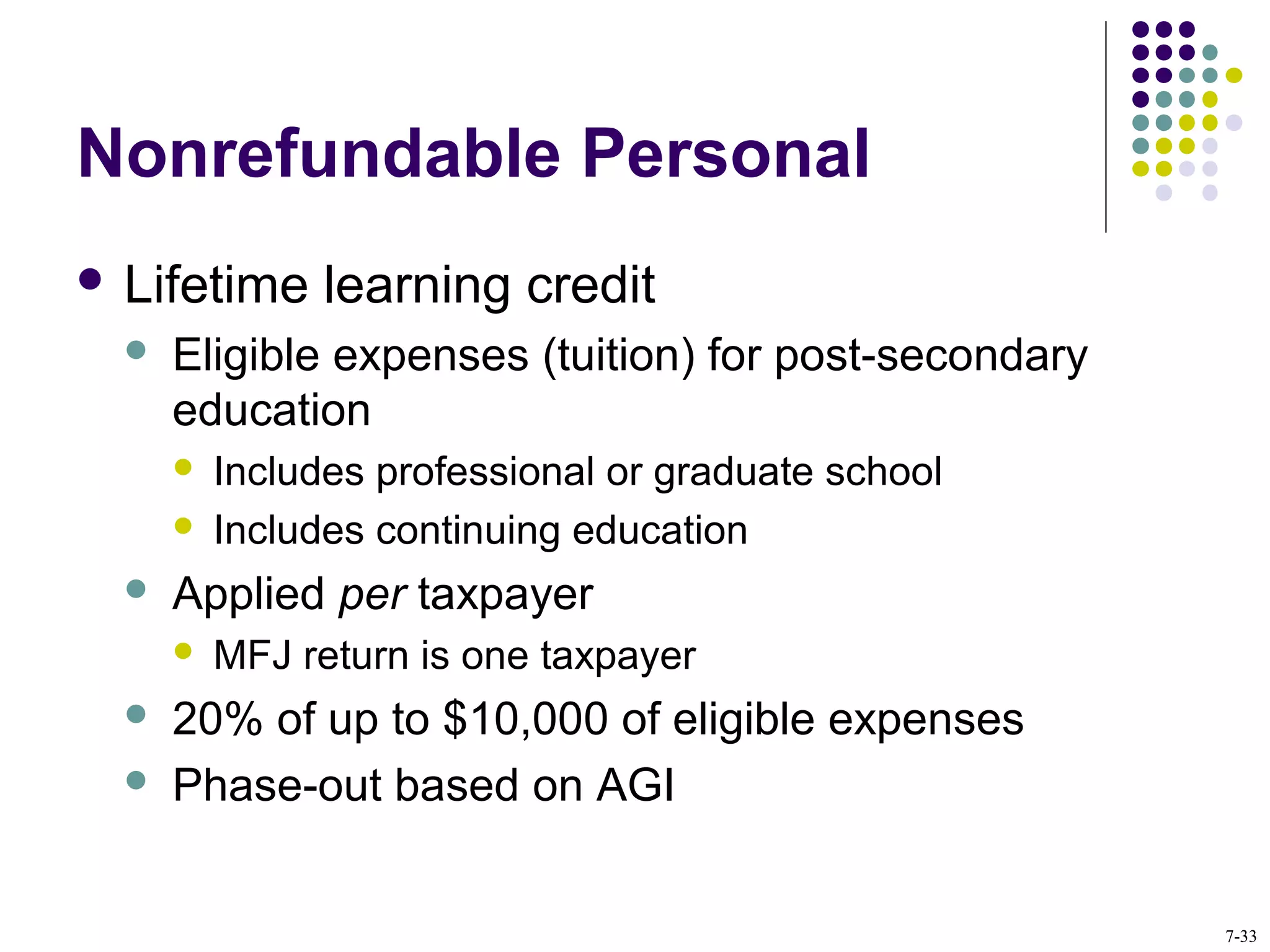 Nonrefundable Personal
 Lifetime learning credit
 Eligible expenses (tuition) for post-secondary
education
 Includes professional or graduate school
 Includes continuing education
 Applied per taxpayer
 MFJ return is one taxpayer
 20% of up to $10,000 of eligible expenses
 Phase-out based on AGI
7-33
 