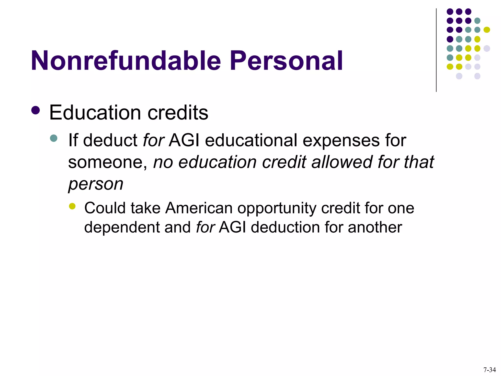 Nonrefundable Personal
 Education credits
 If deduct for AGI educational expenses for
someone, no education credit allowed for that
person
 Could take American opportunity credit for one
dependent and for AGI deduction for another
7-34
 