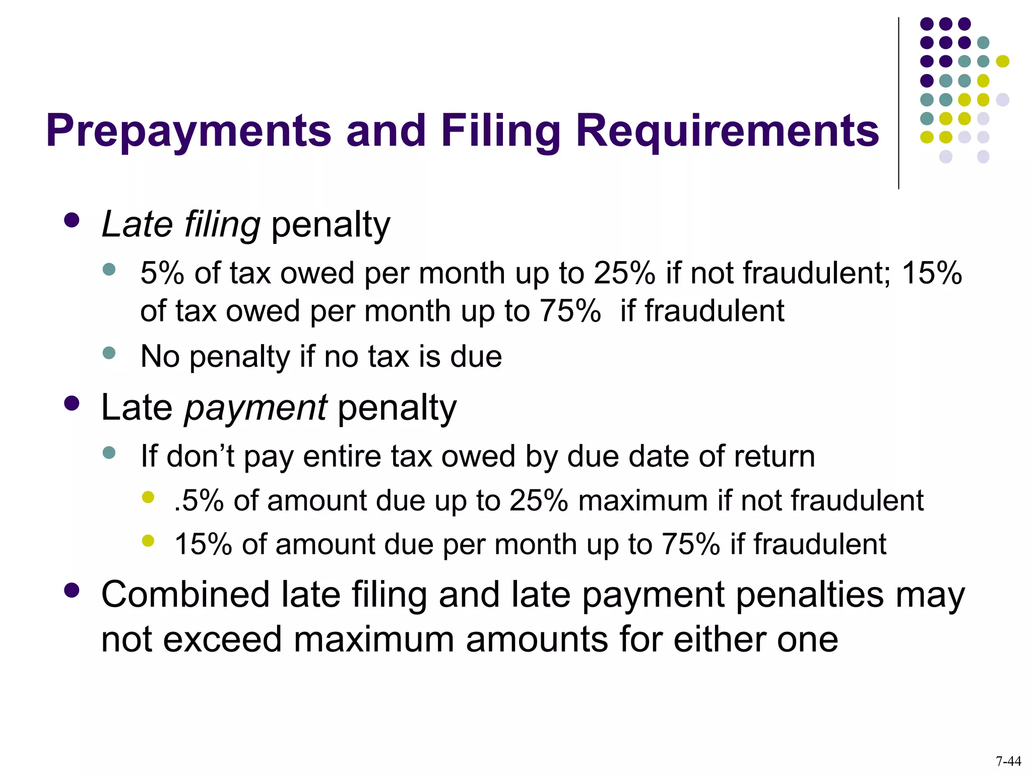 Prepayments and Filing Requirements
 Late filing penalty
 5% of tax owed per month up to 25% if not fraudulent; 15%
of tax owed per month up to 75% if fraudulent
 No penalty if no tax is due
 Late payment penalty
 If don’t pay entire tax owed by due date of return
 .5% of amount due up to 25% maximum if not fraudulent
 15% of amount due per month up to 75% if fraudulent
 Combined late filing and late payment penalties may
not exceed maximum amounts for either one
7-44
 