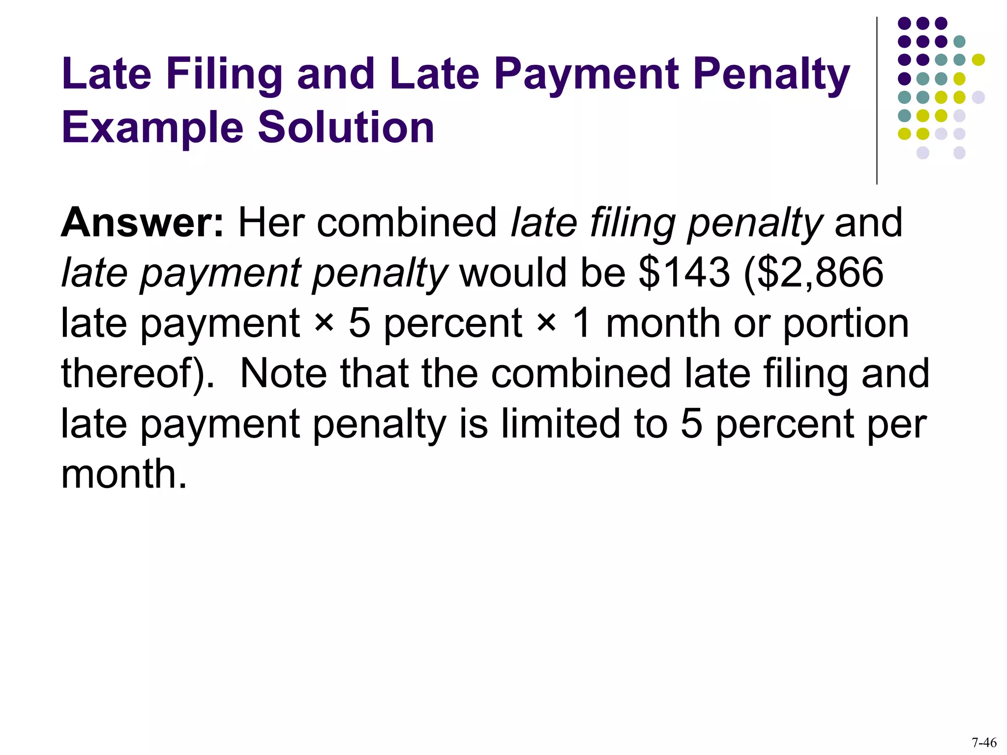 Late Filing and Late Payment Penalty
Example Solution
Answer: Her combined late filing penalty and
late payment penalty would be $143 ($2,866
late payment × 5 percent × 1 month or portion
thereof). Note that the combined late filing and
late payment penalty is limited to 5 percent per
month.
7-46
 
