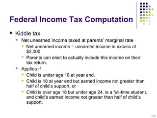 Federal Income Tax Computation
 Kiddie tax
 Net unearned income taxed at parents’ marginal rate
 Net unearned income = unearned income in excess of
$2,000
 Parents can elect to actually include this income on their
tax return.
 Applies if
 Child is under age 18 at year end,
 Child is 18 at year end but earned income not greater than
half of child’s support, or
 Child is over age 18 but under age 24, is a full-time student,
and child’s earned income not greater than half of child’s
support.
7-10
 