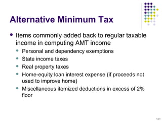 Alternative Minimum Tax
 Items commonly added back to regular taxable
income in computing AMT income
 Personal and dependency exemptions
 State income taxes
 Real property taxes
 Home-equity loan interest expense (if proceeds not
used to improve home)
 Miscellaneous itemized deductions in excess of 2%
floor
7-15
 