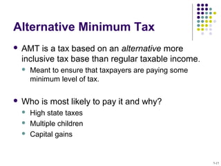 Alternative Minimum Tax
 AMT is a tax based on an alternative more
inclusive tax base than regular taxable income.
 Meant to ensure that taxpayers are paying some
minimum level of tax.
 Who is most likely to pay it and why?
 High state taxes
 Multiple children
 Capital gains
7-17
 