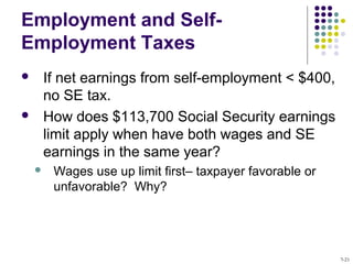 Employment and Self-
Employment Taxes
 If net earnings from self-employment < $400,
no SE tax.
 How does $113,700 Social Security earnings
limit apply when have both wages and SE
earnings in the same year?
 Wages use up limit first– taxpayer favorable or
unfavorable? Why?
7-21
 