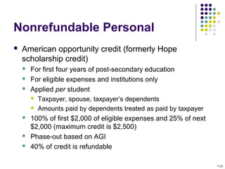 Nonrefundable Personal
 American opportunity credit (formerly Hope
scholarship credit)
 For first four years of post-secondary education
 For eligible expenses and institutions only
 Applied per student
 Taxpayer, spouse, taxpayer’s dependents
 Amounts paid by dependents treated as paid by taxpayer
 100% of first $2,000 of eligible expenses and 25% of next
$2,000 (maximum credit is $2,500)
 Phase-out based on AGI
 40% of credit is refundable
7-28
 