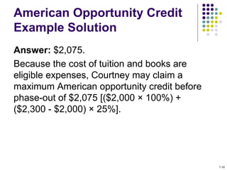 American Opportunity Credit
Example Solution
Answer: $2,075.
Because the cost of tuition and books are
eligible expenses, Courtney may claim a
maximum American opportunity credit before
phase-out of $2,075 [($2,000 × 100%) +
($2,300 - $2,000) × 25%].
7-30
 